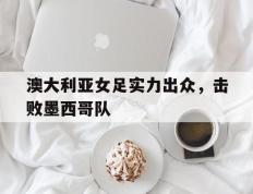 澳大利亚女足实力出众，击败墨西哥队的简单介绍