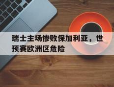 瑞士主场惨败保加利亚，世预赛欧洲区危险的简单介绍
