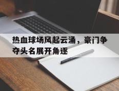 关于热血球场风起云涌，豪门争夺头名展开角逐的信息