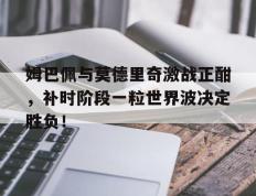 姆巴佩与莫德里奇激战正酣，补时阶段一粒世界波决定胜负！