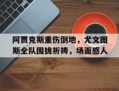 阿贾克斯重伤倒地，尤文图斯全队围拢祈祷，场面感人尤文阿贾克斯比分