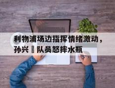利物浦场边指挥情绪激动，孙兴慜队员怒摔水瓶