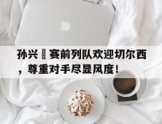 孙兴慜赛前列队欢迎切尔西，尊重对手尽显风度！孙兴慜进球集锦