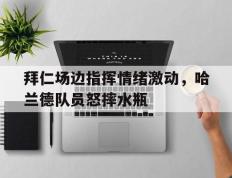 拜仁场边指挥情绪激动，哈兰德队员怒摔水瓶