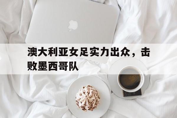 澳大利亚女足实力出众，击败墨西哥队的简单介绍