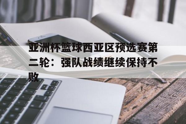 亚洲杯篮球西亚区预选赛第二轮：强队战绩继续保持不败的简单介绍