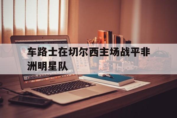 关于车路士在切尔西主场战平非洲明星队的信息