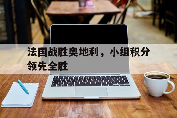 法国战胜奥地利，小组积分领先全胜的简单介绍