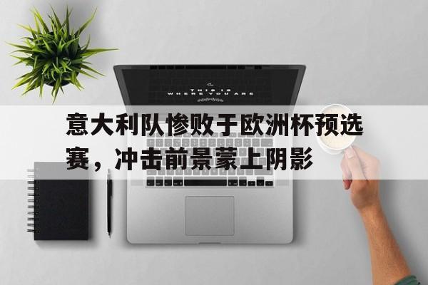 意大利队惨败于欧洲杯预选赛，冲击前景蒙上阴影的简单介绍