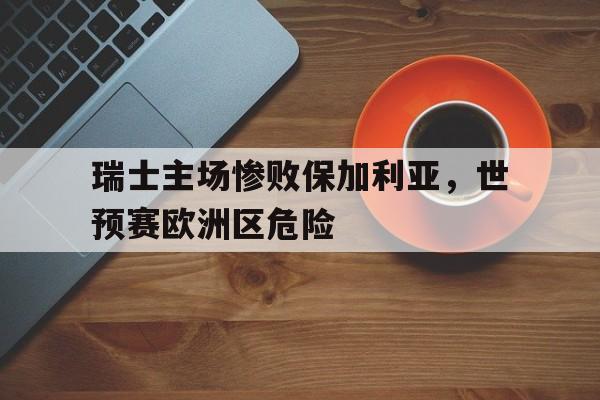瑞士主场惨败保加利亚，世预赛欧洲区危险的简单介绍