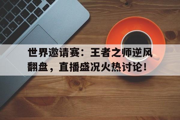 世界邀请赛：王者之师逆风翻盘，直播盛况火热讨论！王者世界级比赛