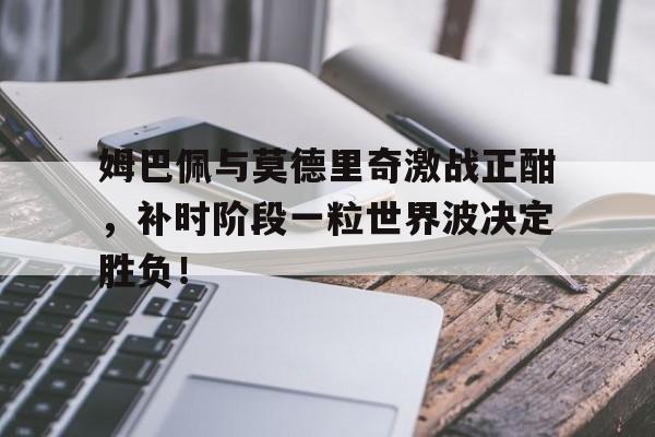 姆巴佩与莫德里奇激战正酣，补时阶段一粒世界波决定胜负！