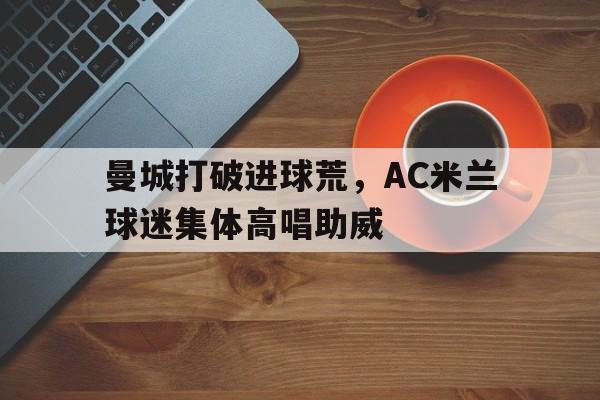 曼城打破进球荒，AC米兰球迷集体高唱助威