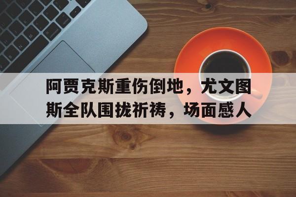 阿贾克斯重伤倒地，尤文图斯全队围拢祈祷，场面感人尤文阿贾克斯比分