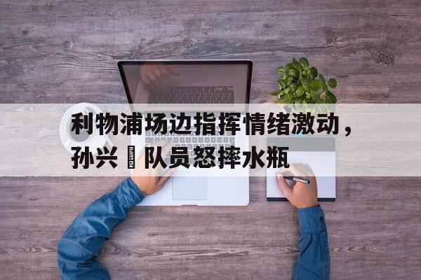 利物浦场边指挥情绪激动，孙兴慜队员怒摔水瓶