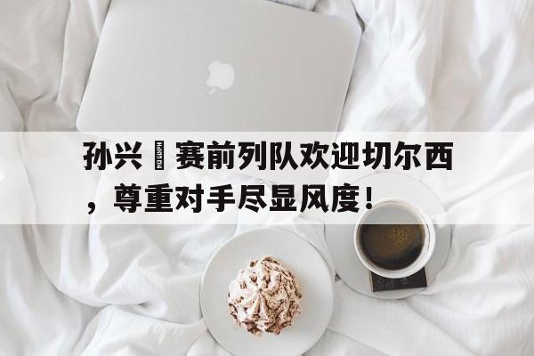孙兴慜赛前列队欢迎切尔西，尊重对手尽显风度！孙兴慜进球集锦
