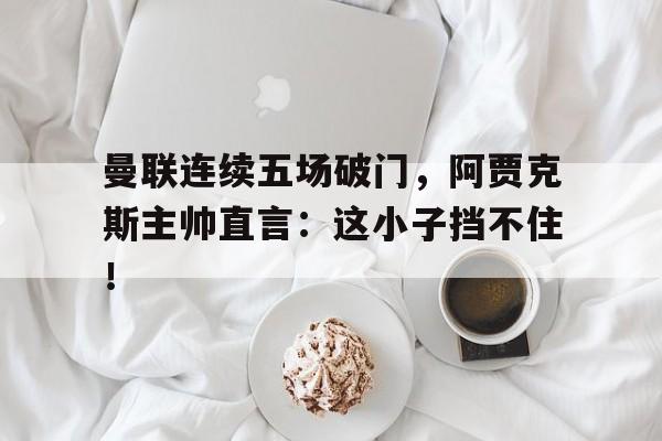 曼联连续五场破门，阿贾克斯主帅直言：这小子挡不住！曼联2比0阿贾克斯夺欧联杯冠军, 直接进军下赛季欧冠!